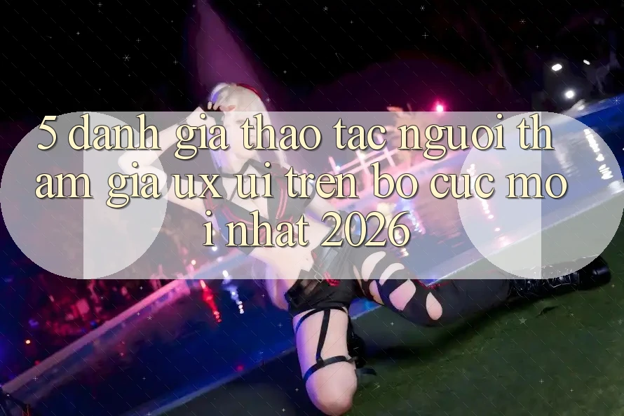 5. Đánh Giá Thao tác Người tham gia (UX/UI) Trên Bố cục Mới nhất 2026