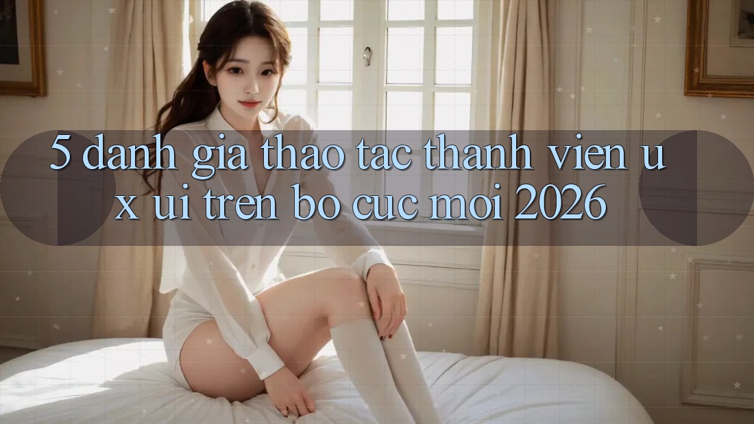 5. Đánh Giá Thao tác Thành viên (UX/UI) Trên Bố cục Mới 2026