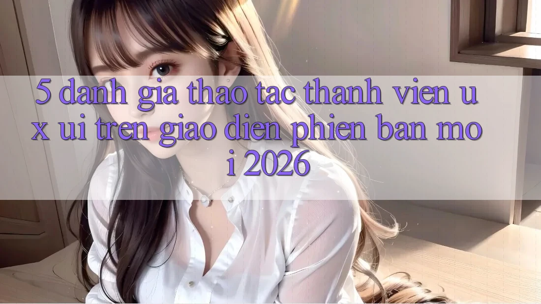 5. Đánh Giá Thao tác Thành viên (UX/UI) Trên Giao Diện Phiên bản mới 2026