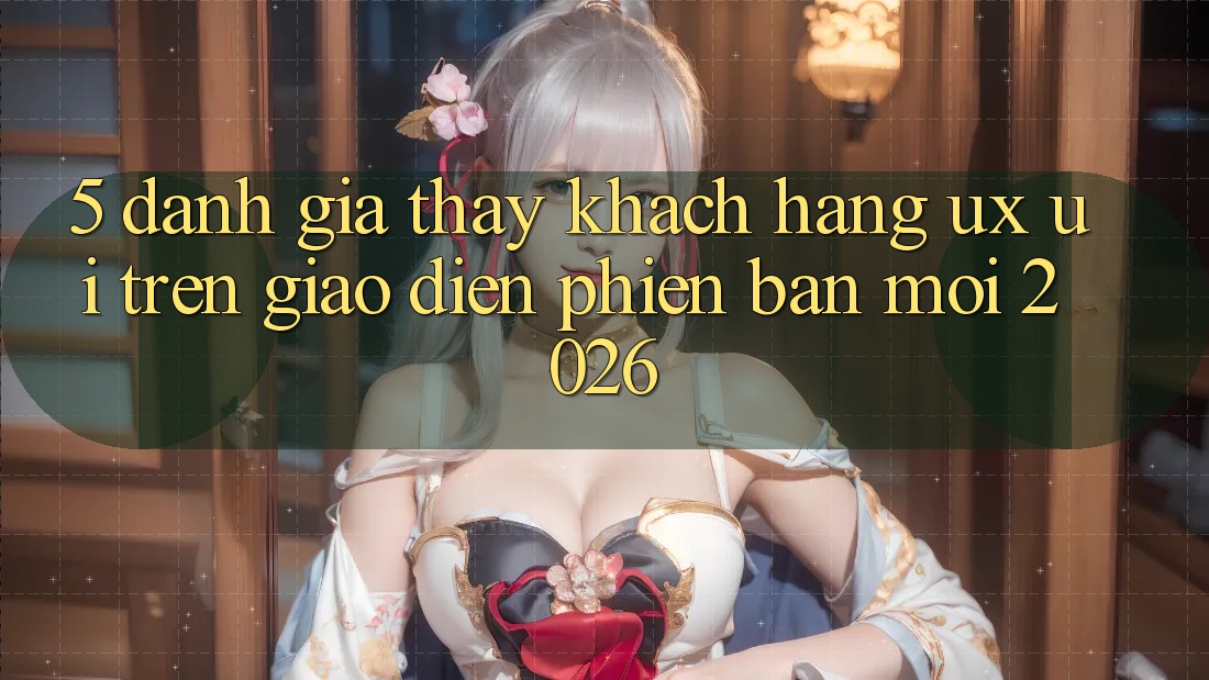 5. Đánh Giá Thấy Khách hàng (UX/UI) Trên Giao Diện Phiên bản mới 2026