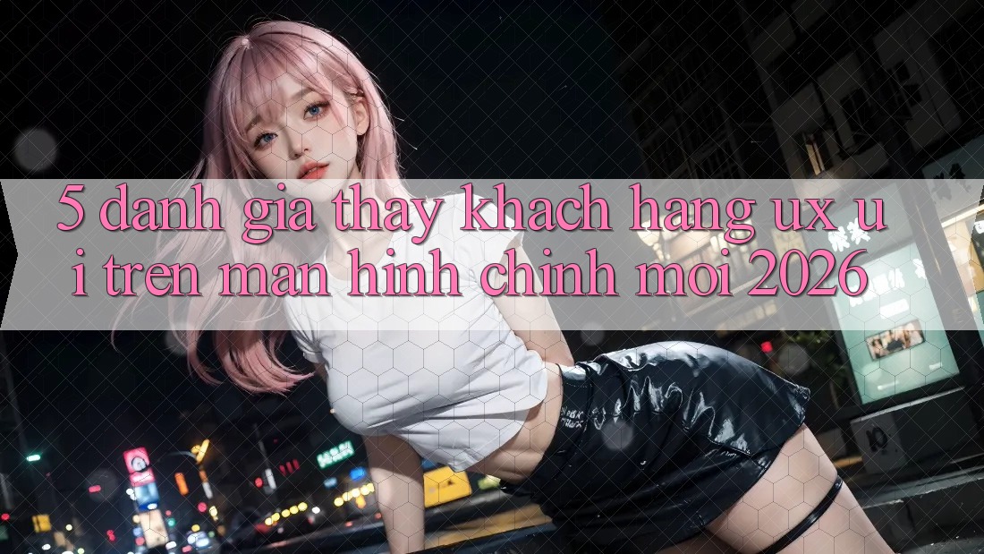 5. Đánh Giá Thấy Khách hàng (UX/UI) Trên Màn hình chính Mới 2026