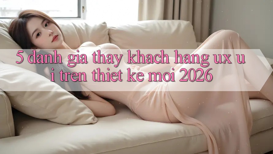 5. Đánh Giá Thấy Khách hàng (UX/UI) Trên Thiết kế Mới 2026