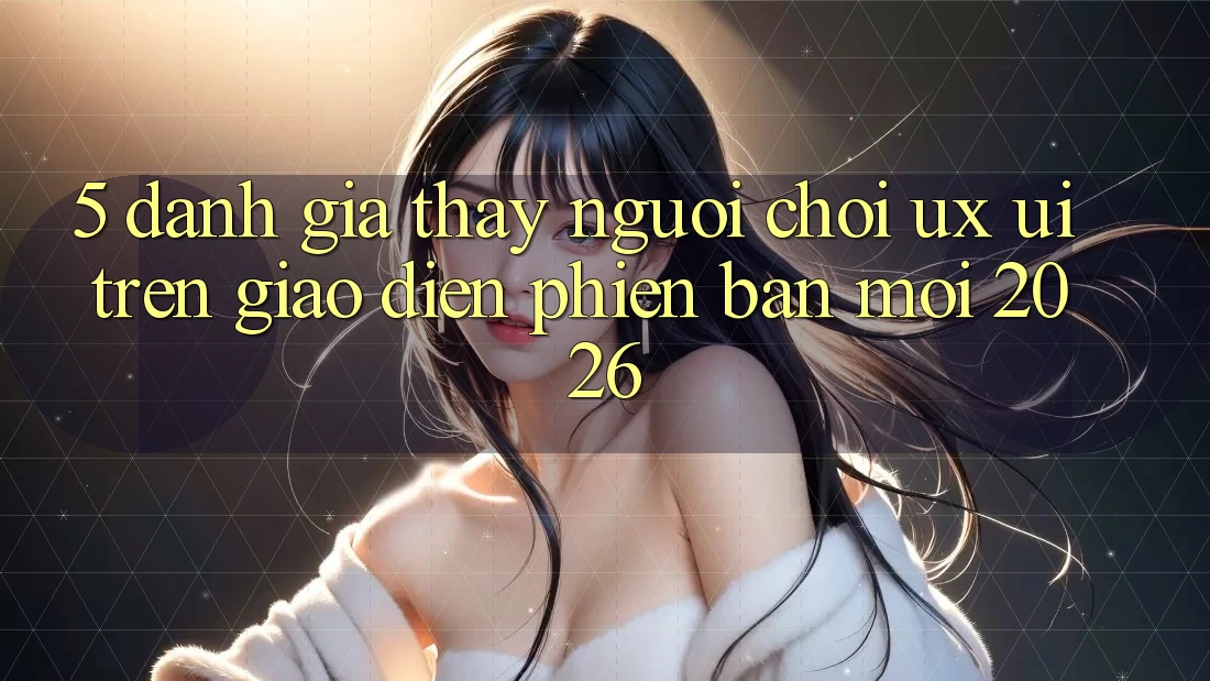 5. Đánh Giá Thấy Người chơi (UX/UI) Trên Giao Diện Phiên bản mới 2026
