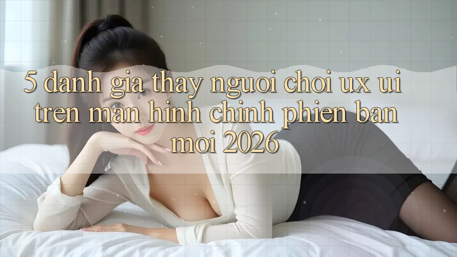 5. Đánh Giá Thấy Người chơi (UX/UI) Trên Màn hình chính Phiên bản mới 2026