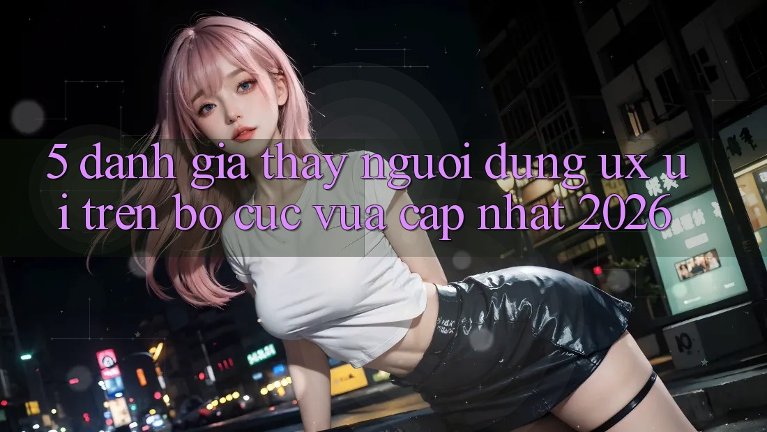 5. Đánh Giá Thấy Người Dùng (UX/UI) Trên Bố cục Vừa cập nhật 2026