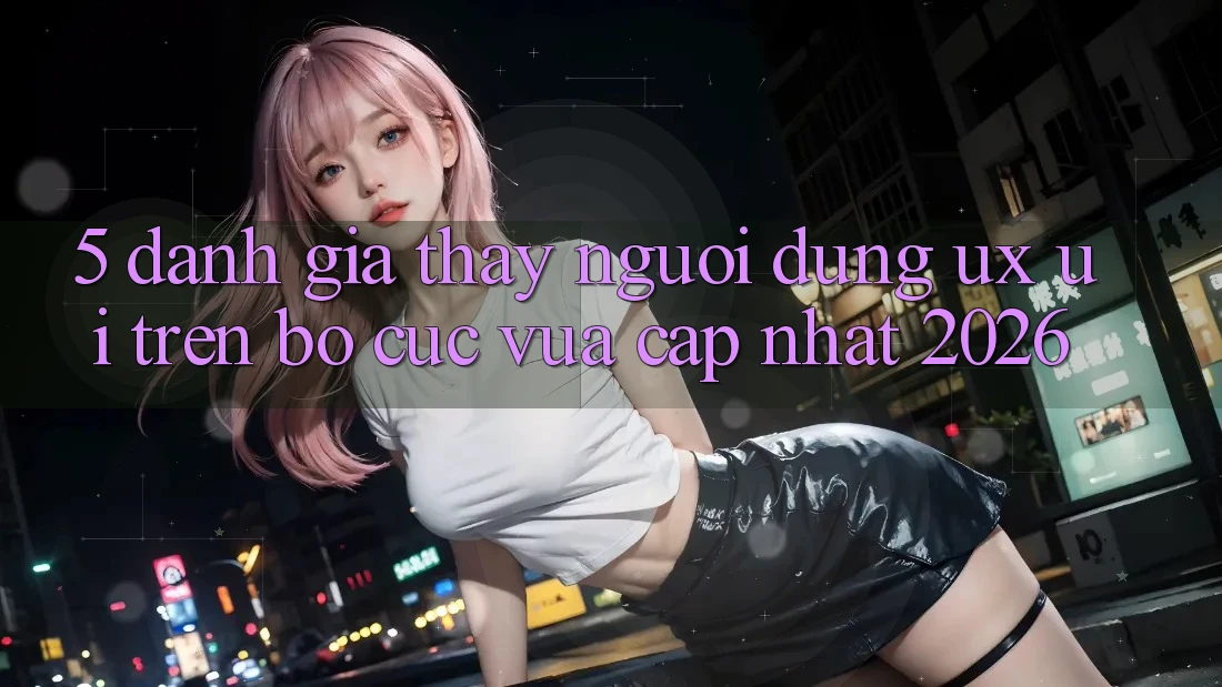 5. Đánh Giá Thấy Người Dùng (UX/UI) Trên Bố cục Vừa cập nhật 2026