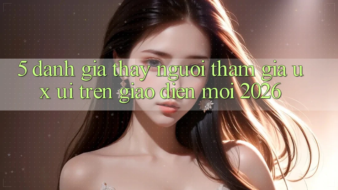 5. Đánh Giá Thấy Người tham gia (UX/UI) Trên Giao Diện Mới 2026