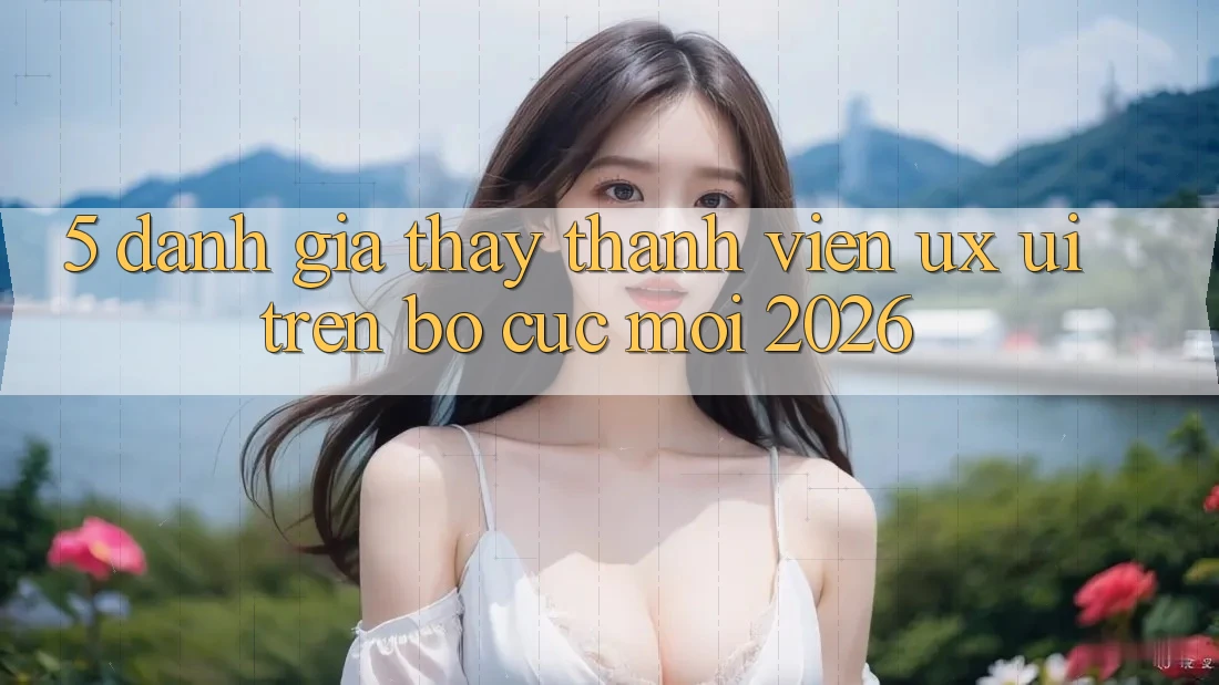 5. Đánh Giá Thấy Thành viên (UX/UI) Trên Bố cục Mới 2026