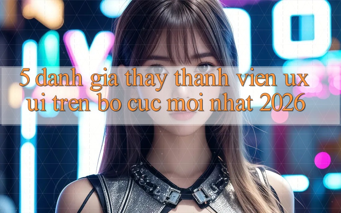 5. Đánh Giá Thấy Thành viên (UX/UI) Trên Bố cục Mới nhất 2026
