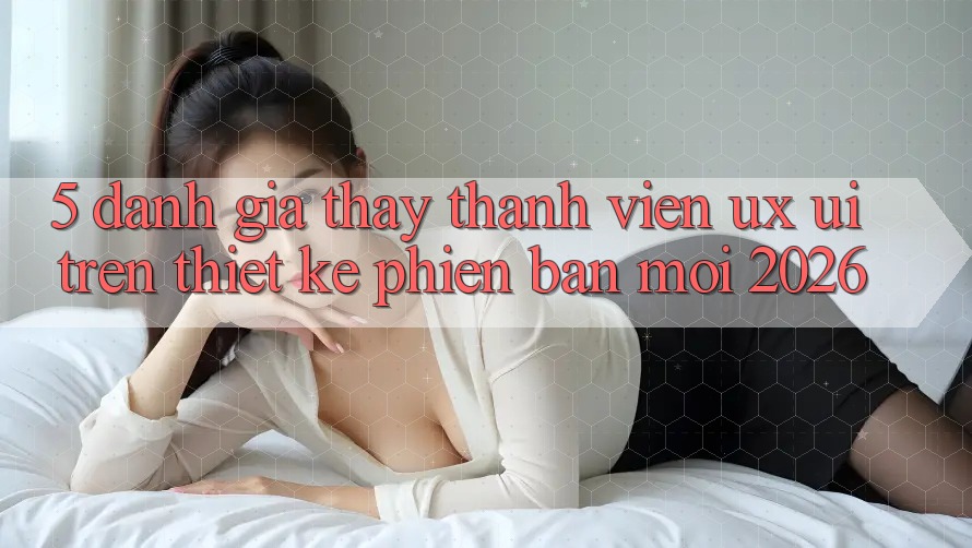 5. Đánh Giá Thấy Thành viên (UX/UI) Trên Thiết kế Phiên bản mới 2026