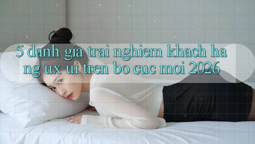 5. Đánh Giá Trải Nghiệm Khách hàng (UX/UI) Trên Bố cục Mới 2026