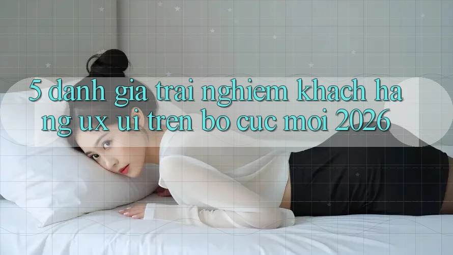 5. Đánh Giá Trải nghiệm Khách hàng (UX/UI) Trên Bố cục Mới 2026
