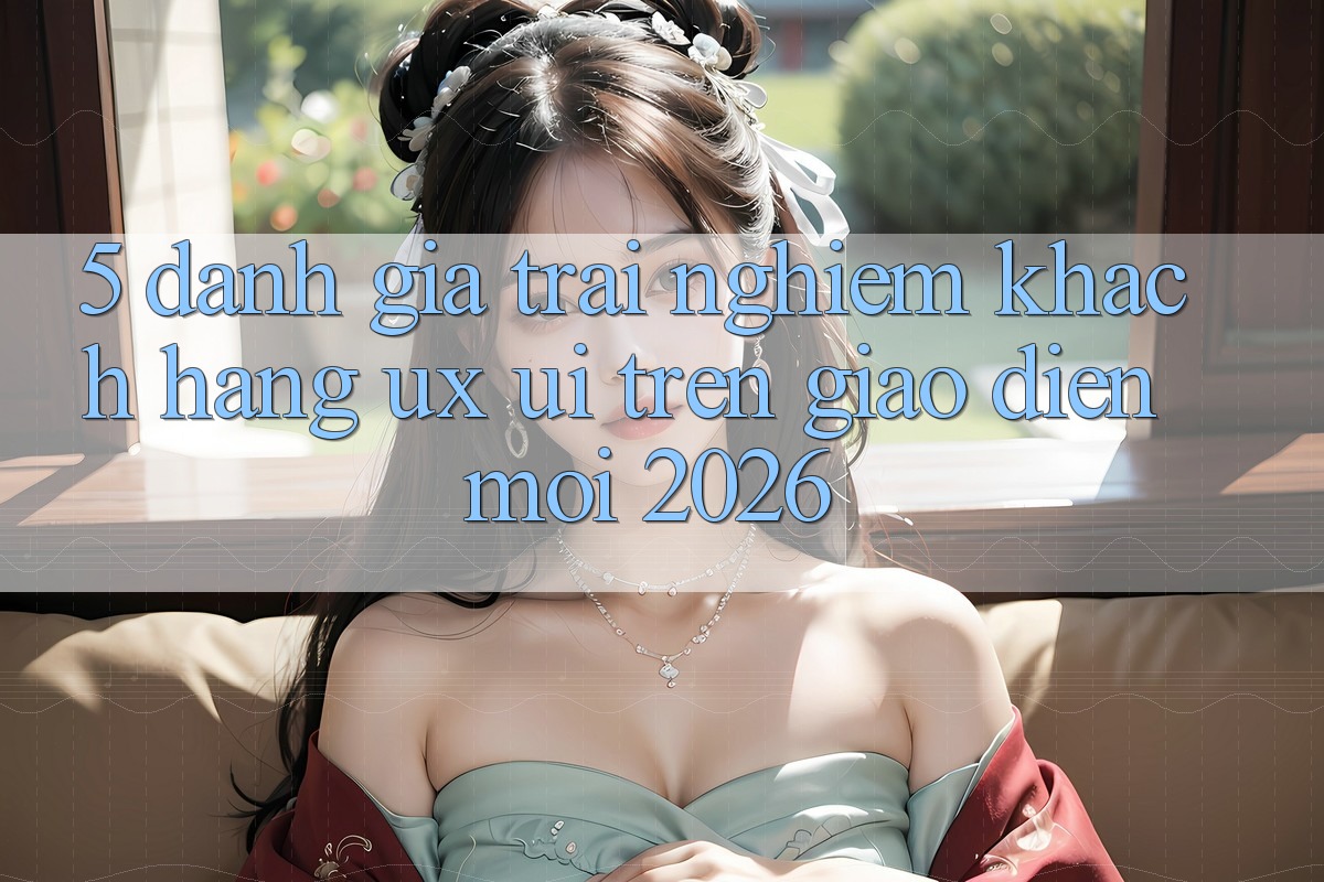 5. Đánh Giá Trải Nghiệm Khách hàng (UX/UI) Trên Giao Diện Mới 2026
