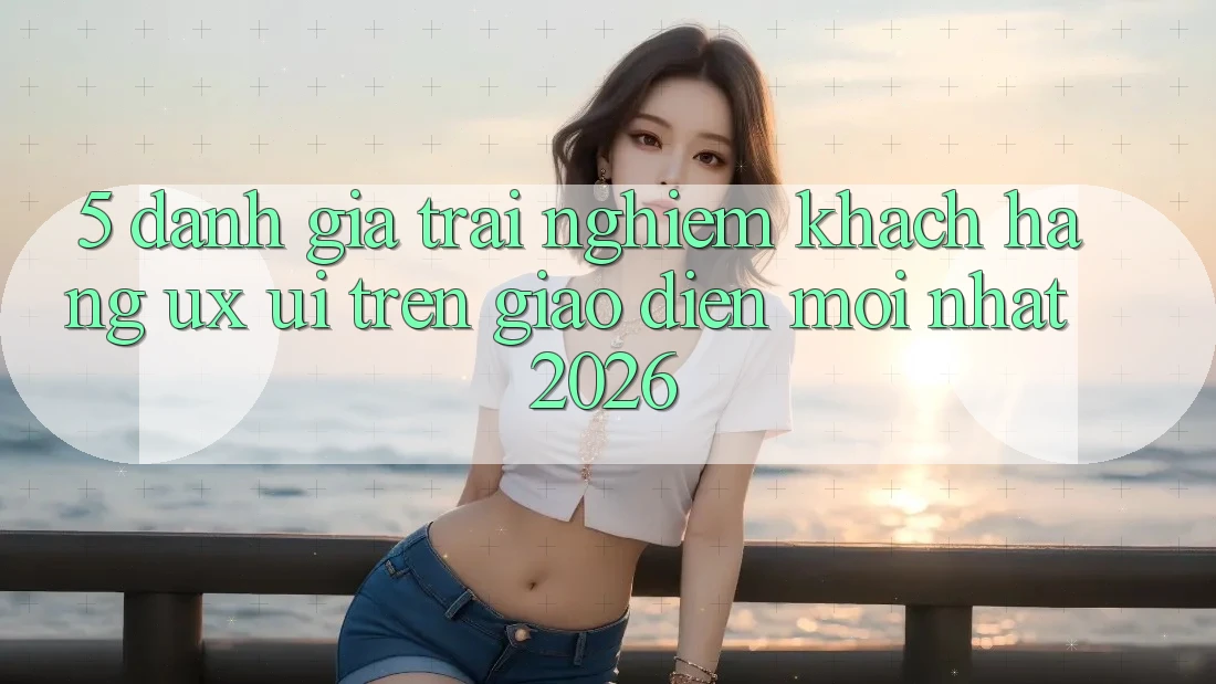 5. Đánh Giá Trải Nghiệm Khách hàng (UX/UI) Trên Giao Diện Mới nhất 2026