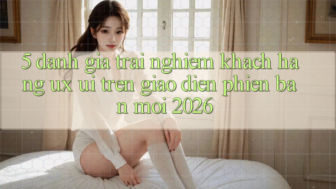 5. Đánh Giá Trải Nghiệm Khách hàng (UX/UI) Trên Giao Diện Phiên bản mới 2026