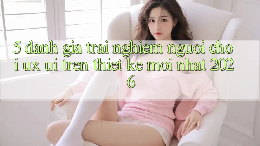 5. Đánh Giá Trải Nghiệm Người chơi (UX/UI) Trên Thiết kế Mới nhất 2026