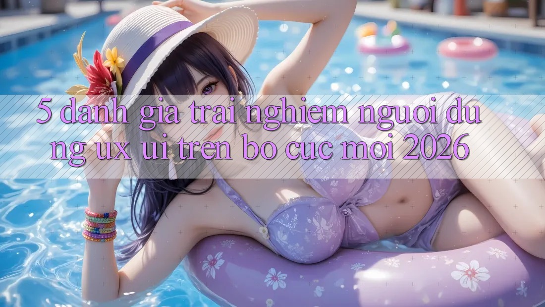 5. Đánh Giá Trải nghiệm Người Dùng (UX/UI) Trên Bố cục Mới 2026