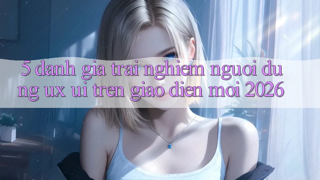 5. Đánh Giá Trải nghiệm Người Dùng (UX/UI) Trên Giao Diện Mới 2026
