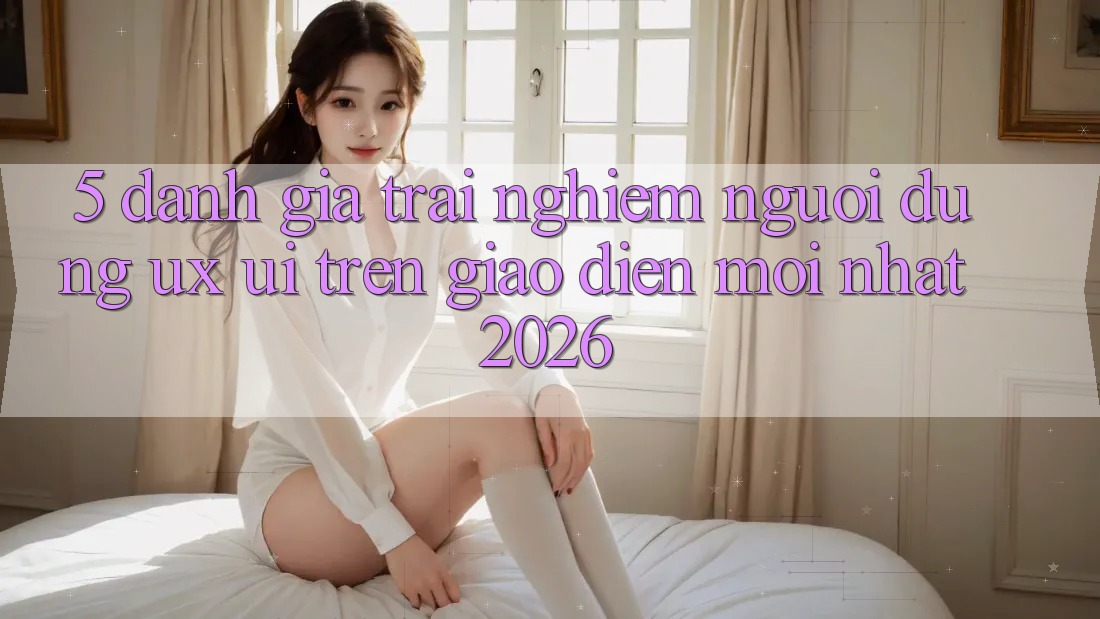 5. Đánh Giá Trải Nghiệm Người Dùng (UX/UI) Trên Giao Diện Mới nhất 2026