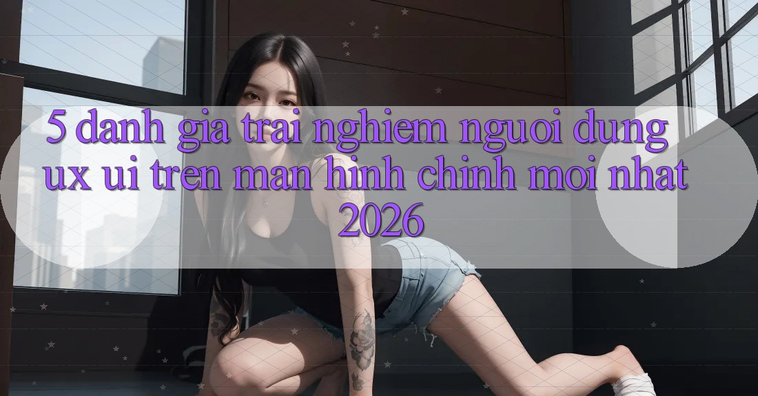 5. Đánh Giá Trải Nghiệm Người Dùng (UX/UI) Trên Màn hình chính Mới nhất 2026