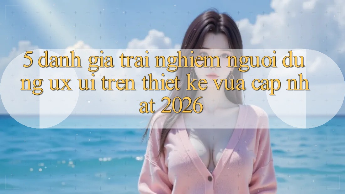 5. Đánh Giá Trải Nghiệm Người Dùng (UX/UI) Trên Thiết kế Vừa cập nhật 2026