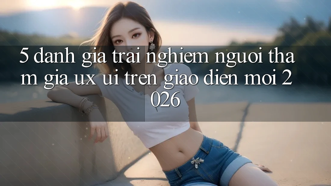 5. Đánh Giá Trải Nghiệm Người tham gia (UX/UI) Trên Giao Diện Mới 2026
