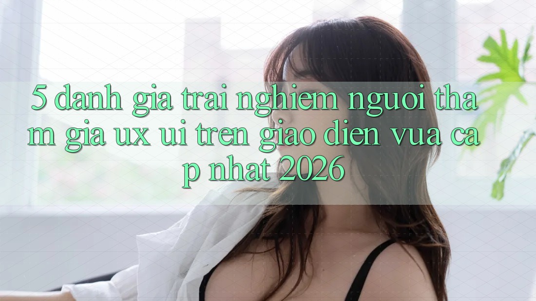 5. Đánh Giá Trải Nghiệm Người tham gia (UX/UI) Trên Giao Diện Vừa cập nhật 2026
