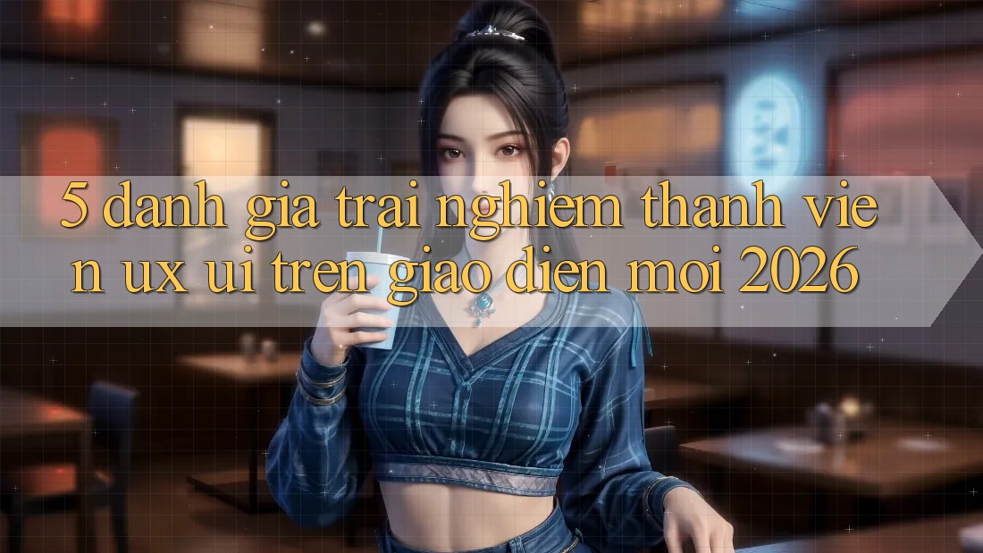 5. Đánh Giá Trải Nghiệm Thành viên (UX/UI) Trên Giao Diện Mới 2026