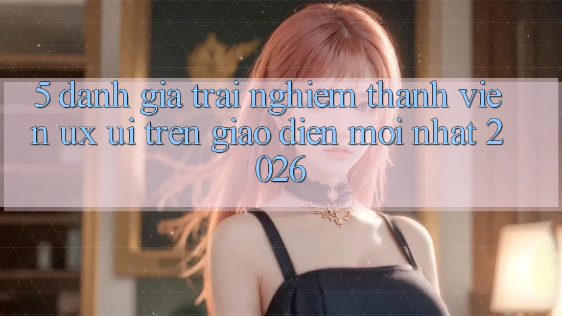 5. Đánh Giá Trải Nghiệm Thành viên (UX/UI) Trên Giao Diện Mới nhất 2026