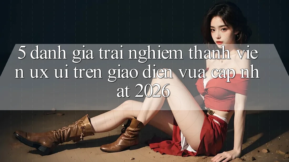 5. Đánh Giá Trải Nghiệm Thành viên (UX/UI) Trên Giao Diện Vừa cập nhật 2026