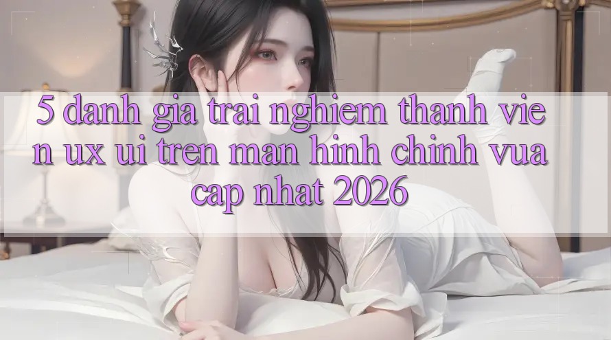 5. Đánh Giá Trải Nghiệm Thành viên (UX/UI) Trên Màn hình chính Vừa cập nhật 2026