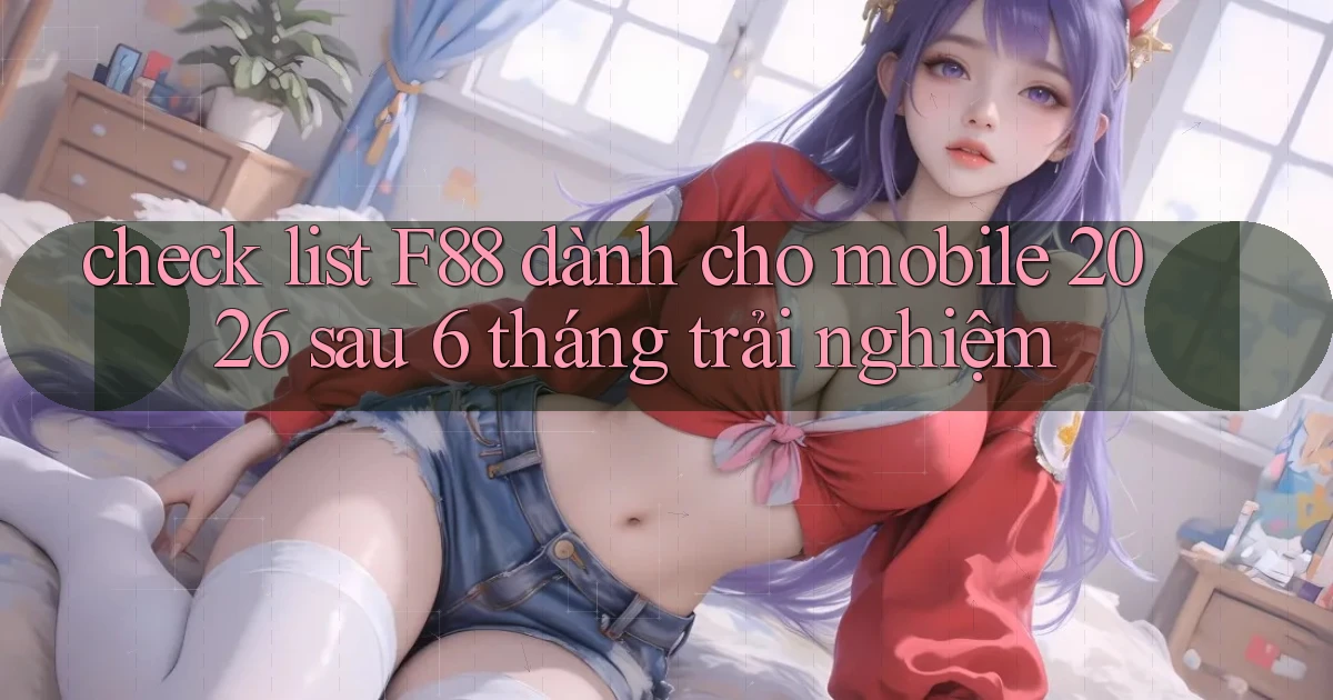 check list F88 dành cho mobile 2026 sau 6 tháng trải nghiệm