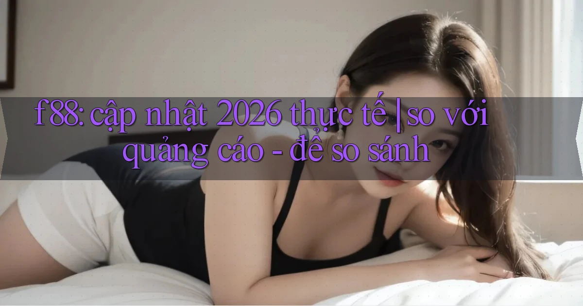 f88 cập nhật 2026 thực tế so với quảng cáo   để so sánh