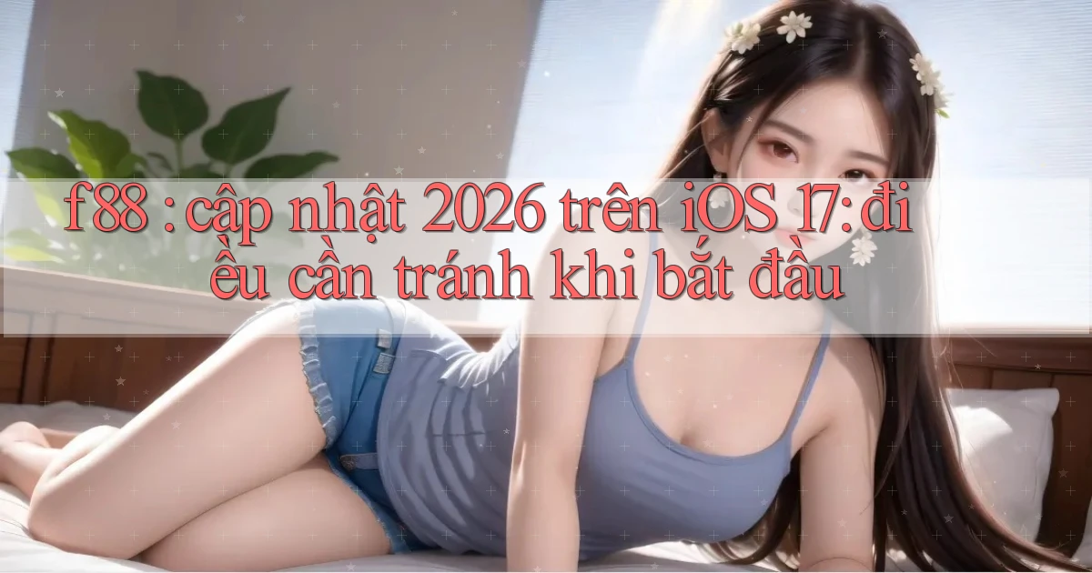 f88 cập nhật 2026 trên iOS 17 điều cần tránh khi bắt đầu