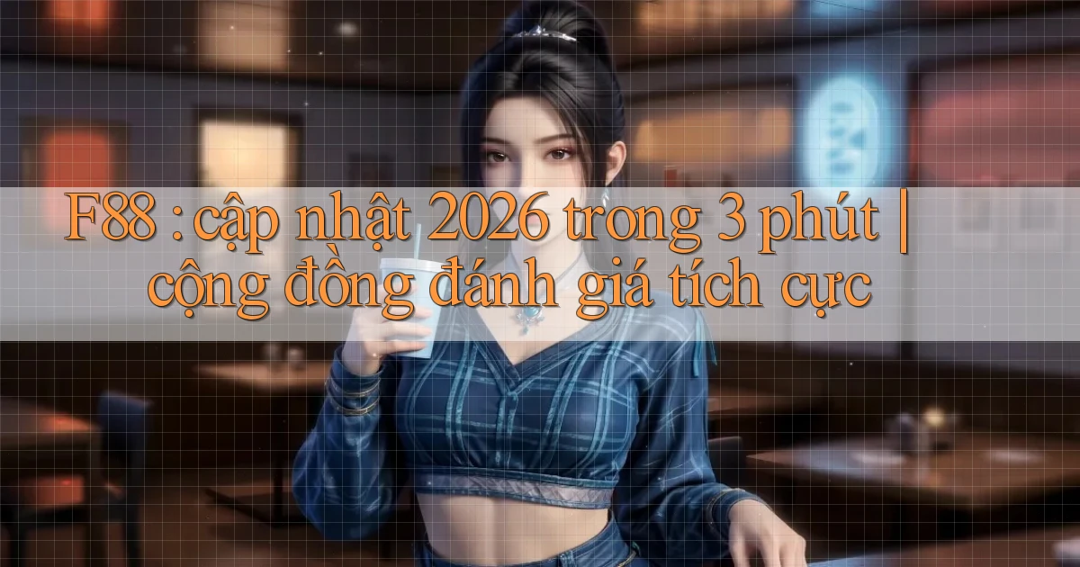F88 cập nhật 2026 trong 3 phút cộng đồng đánh giá tích cực