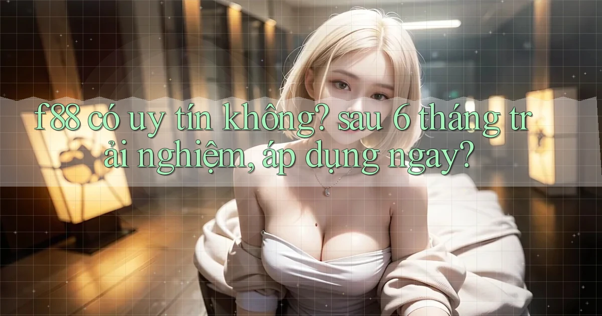 f88 có uy tín không sau 6 tháng trải nghiệm, áp dụng ngay