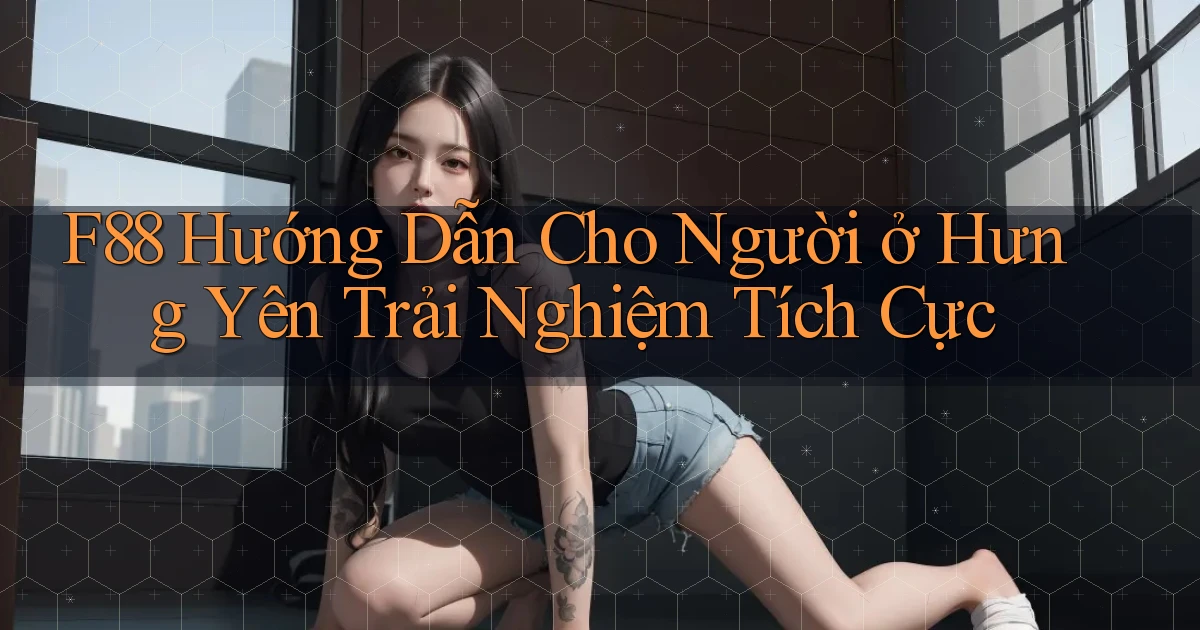 f88 hướng dẫn cho người ở Hưng Yên trải nghiệm tích cực