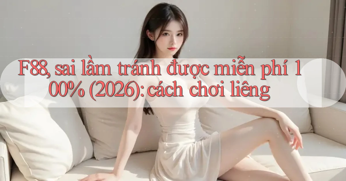 F88, sai lầm tránh được miễn phí 100% (2026) cách chơi liêng