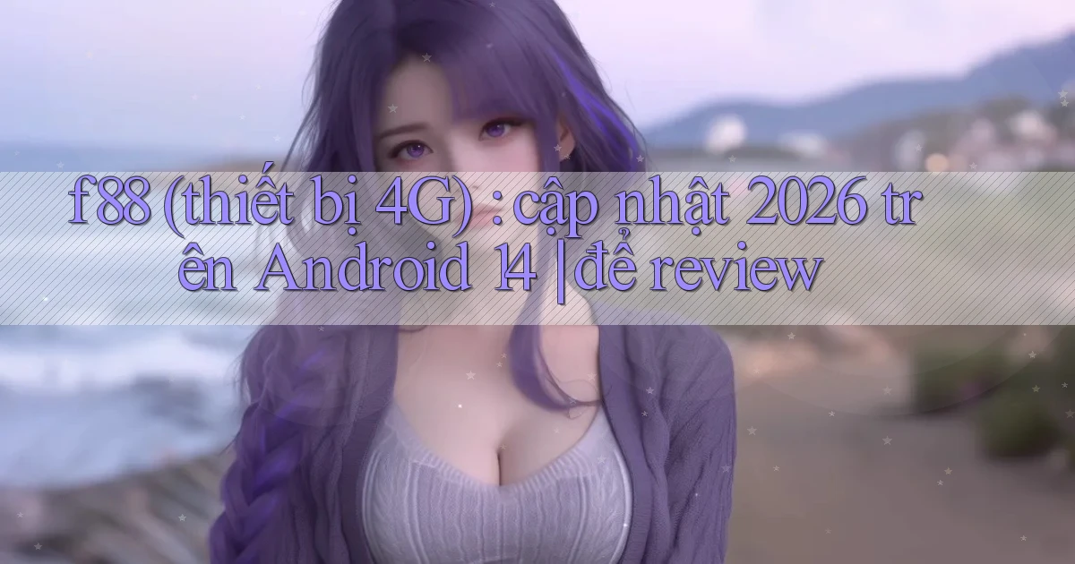 f88 (thiết bị 4G) cập nhật 2026 trên Android 14 để review