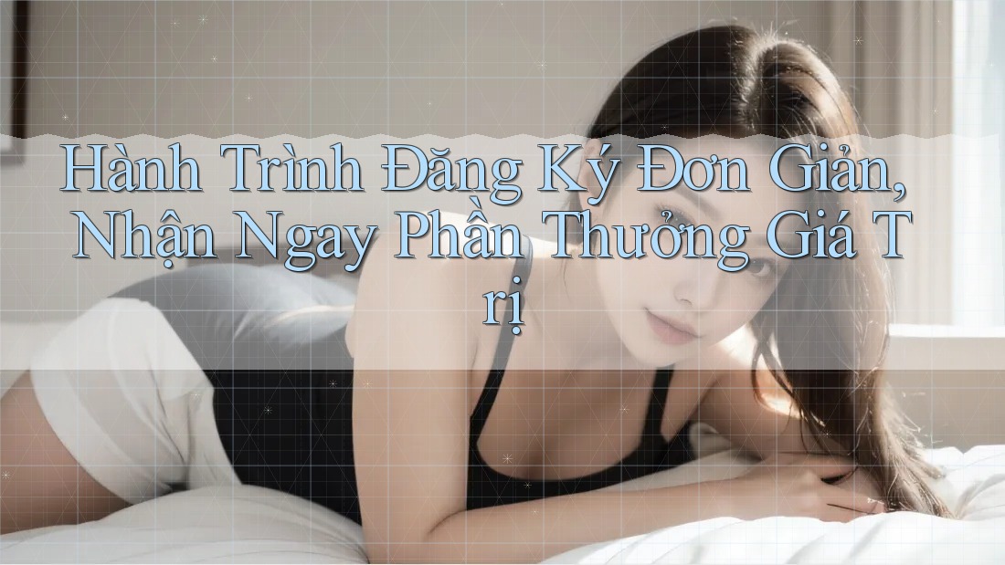 Hành Trình Đăng Ký Đơn Giản, Nhận Ngay Phần Thưởng Giá Trị