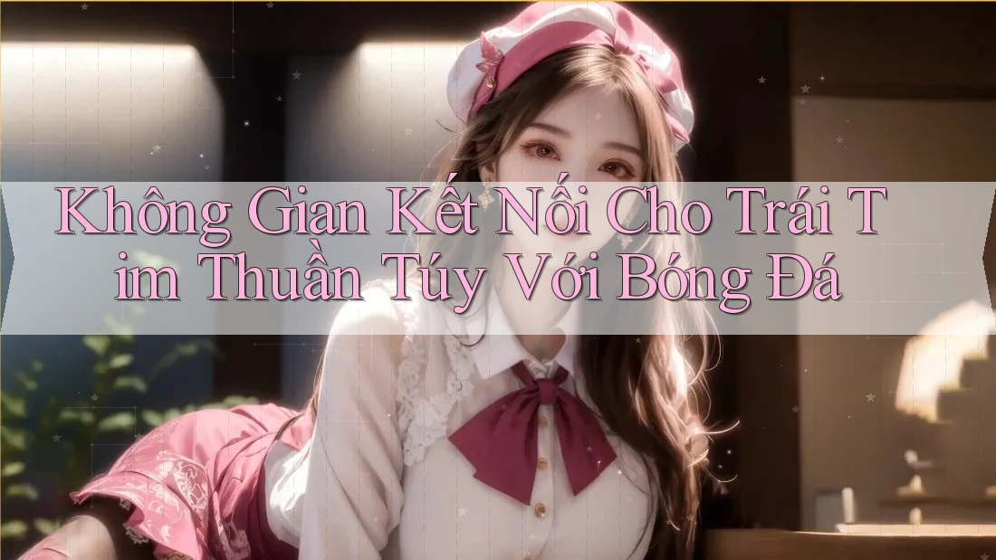 Không Gian Kết Nối Cho Trái Tim Thuần Túy Với Bóng Đá