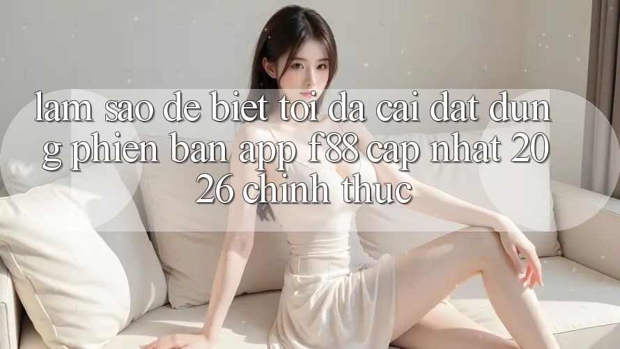 Làm sao để biết tôi đã cài đặt đúng phiên bản app f88 cập nhật 2026 chính thức?