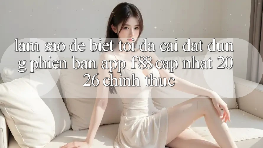 Làm sao để biết tôi đã cài đặt đúng phiên bản app f88 cập nhật 2026 chính thức?