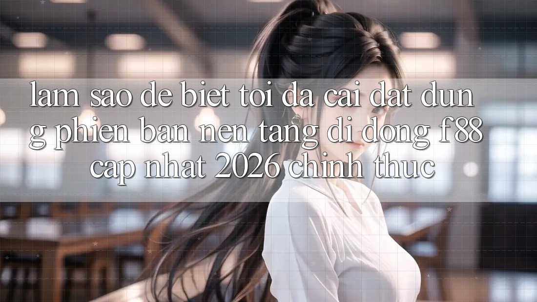 Làm sao để biết tôi đã cài đặt đúng phiên bản nền tảng di động f88 cập nhật 2026 chính thức?