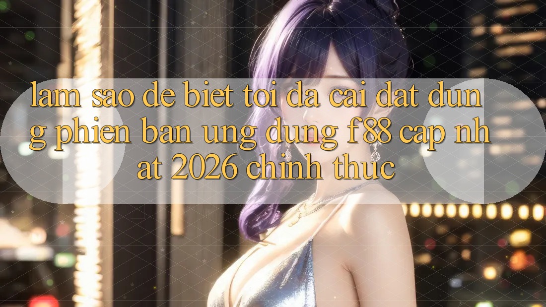 Làm sao để biết tôi đã cài đặt đúng phiên bản ứng dụng f88 cập nhật 2026 chính thức?