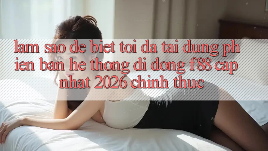 Làm sao để biết tôi đã tải đúng phiên bản hệ thống di động f88 cập nhật 2026 chính thức?