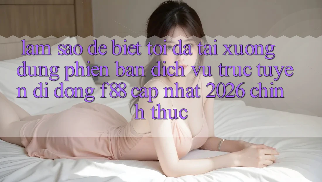 Làm sao để biết tôi đã tải xuống đúng phiên bản dịch vụ trực tuyến di động f88 cập nhật 2026 chính thức?