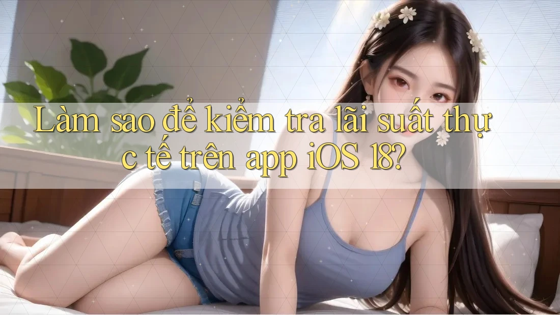 Làm sao để kiểm tra lãi suất thực tế trên app iOS 18?