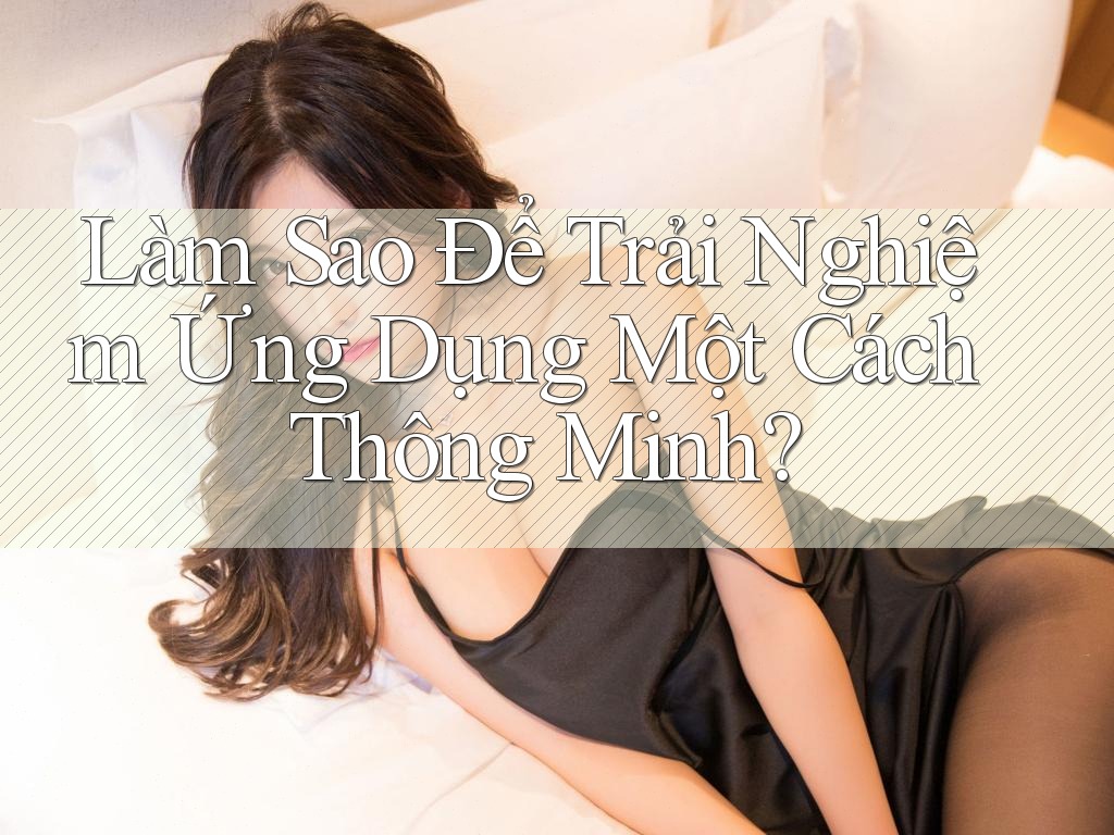 Làm Sao Để Trải Nghiệm Ứng Dụng Một Cách Thông Minh?
