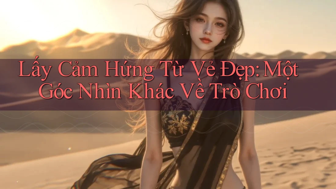 Lấy Cảm Hứng Từ Vẻ Đẹp: Một Góc Nhìn Khác Về Trò Chơi Lấy Cảm Hứng Từ Vẻ Đẹp: Một Góc Nhìn Khác Về Trò Chơi